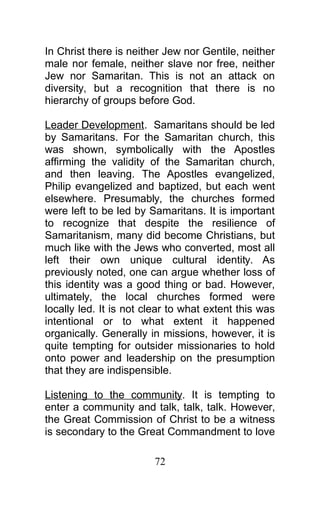 In Christ there is neither Jew nor Gentile, neither
male nor female, neither slave nor free, neither
Jew nor Samaritan. This is not an attack on
diversity, but a recognition that there is no
hierarchy of groups before God.
Leader Development. Samaritans should be led
by Samaritans. For the Samaritan church, this
was shown, symbolically with the Apostles
affirming the validity of the Samaritan church,
and then leaving. The Apostles evangelized,
Philip evangelized and baptized, but each went
elsewhere. Presumably, the churches formed
were left to be led by Samaritans. It is important
to recognize that despite the resilience of
Samaritanism, many did become Christians, but
much like with the Jews who converted, most all
left their own unique cultural identity. As
previously noted, one can argue whether loss of
this identity was a good thing or bad. However,
ultimately, the local churches formed were
locally led. It is not clear to what extent this was
intentional or to what extent it happened
organically. Generally in missions, however, it is
quite tempting for outsider missionaries to hold
onto power and leadership on the presumption
that they are indispensible.
Listening to the community. It is tempting to
enter a community and talk, talk, talk. However,
the Great Commission of Christ to be a witness
is secondary to the Great Commandment to love
72
 