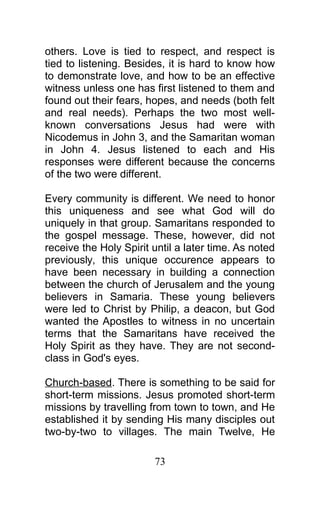 others. Love is tied to respect, and respect is
tied to listening. Besides, it is hard to know how
to demonstrate love, and how to be an effective
witness unless one has first listened to them and
found out their fears, hopes, and needs (both felt
and real needs). Perhaps the two most well-
known conversations Jesus had were with
Nicodemus in John 3, and the Samaritan woman
in John 4. Jesus listened to each and His
responses were different because the concerns
of the two were different.
Every community is different. We need to honor
this uniqueness and see what God will do
uniquely in that group. Samaritans responded to
the gospel message. These, however, did not
receive the Holy Spirit until a later time. As noted
previously, this unique occurence appears to
have been necessary in building a connection
between the church of Jerusalem and the young
believers in Samaria. These young believers
were led to Christ by Philip, a deacon, but God
wanted the Apostles to witness in no uncertain
terms that the Samaritans have received the
Holy Spirit as they have. They are not second-
class in God's eyes.
Church-based. There is something to be said for
short-term missions. Jesus promoted short-term
missions by travelling from town to town, and He
established it by sending His many disciples out
two-by-two to villages. The main Twelve, He
73
 
