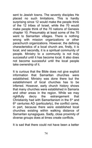 sent to Jewish towns. The seventy disciples He
placed no such limitations. This is hardly
surprising since 12 would make the people think
of the 12 tribes of Israel, while the 70 would
make people think of the 70 nations of Genesis
chapter 10. Presumably at least some of the 70
went to Samaritan villages. There is nothing
wrong with mission organizations or other
parachurch organizations. However, the defining
characteristics of a local church are, firstly, it is
local, and secondly, it is a spiritual community of
people. Ministry to a community is not truly
successful until it has become local. It also does
not become successful until the local people
take ownership of it.
It is curious that the Bible does not give explicit
information that Samaritan churches were
established. Ministry was done there but the
establishment of local churches has to be
inferred. However, early church history shows
that many churches were established in Samaria
and other areas in the region. While we may
rightfully decry the estrangement that
Christianity had with Samaritanism in the 5th
and
6th
centuries AD (particularly), the conflict came,
in part, because there were established local
churches existing within walking distance of
Samaritan synagogues. Sadly, close proximity of
diverse groups does at times create conflicts.
It is sad that there could not have been a better
74
 