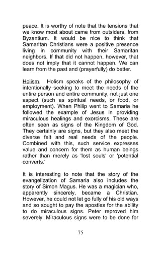 peace. It is worthy of note that the tensions that
we know most about came from outsiders, from
Byzantium. It would be nice to think that
Samaritan Christians were a positive presence
living in community with their Samaritan
neighbors. If that did not happen, however, that
does not imply that it cannot happen. We can
learn from the past and (prayerfully) do better.
Holism. Holism speaks of the philosophy of
intentionally seeking to meet the needs of the
entire person and entire community, not just one
aspect (such as spiritual needs, or food, or
employment). When Philip went to Samaria he
followed the example of Jesus in providing
miraculous healings and exorcisms. These are
often seen as signs of the Kingdom of God.
They certainly are signs, but they also meet the
diverse felt and real needs of the people.
Combined with this, such service expresses
value and concern for them as human beings
rather than merely as 'lost souls' or 'potential
converts.'
It is interesting to note that the story of the
evangelization of Samaria also includes the
story of Simon Magus. He was a magician who,
apparently sincerely, became a Christian.
However, he could not let go fully of his old ways
and so sought to pay the apostles for the ability
to do miraculous signs. Peter reproved him
severely. Miraculous signs were to be done for
75
 