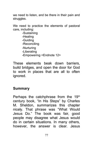 we need to listen, and be there in their pain and
struggles.
We need to practice the elements of pastoral
care, including:
-Sustaining
-Healing
-Guiding
-Reconciling
-Nurturing
-Liberating
-Empowering <Endnote 12>
These elements beak down barriers,
build bridges, and open the door for God
to work in places that are all to often
ignored.
Summary
Perhaps the catchphrase from the 19th
century book, “In His Steps” by Charles
M. Sheldon, summarizes this chapter
nicely. That phrase was “What Would
Jesus Do.” The book was fair, good
people may disagree what Jesus would
do in certain situations. In many others,
however, the answer is clear. Jesus
77
 