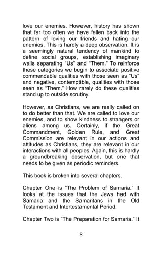 love our enemies. However, history has shown
that far too often we have fallen back into the
pattern of loving our friends and hating our
enemies. This is hardly a deep observation. It is
a seemingly natural tendency of mankind to
define social groups, establishing imaginary
walls separating “Us” and “Them.” To reinforce
these categories we begin to associate positive
commendable qualities with those seen as “Us”
and negative, contemptible, qualities with those
seen as “Them.” How rarely do these qualities
stand up to outside scrutiny.
However, as Christians, we are really called on
to do better than that. We are called to love our
enemies, and to show kindness to strangers or
aliens among us. Certainly, if the Great
Commandment, Golden Rule, and Great
Commission are relevant in our actions and
attitudes as Christians, they are relevant in our
interactions with all peoples. Again, this is hardly
a groundbreaking observation, but one that
needs to be given as periodic reminders.
This book is broken into several chapters.
Chapter One is “The Problem of Samaria.” It
looks at the issues that the Jews had with
Samaria and the Samaritans in the Old
Testament and Intertestamental Period.
Chapter Two is “The Preparation for Samaria.” It
8
 