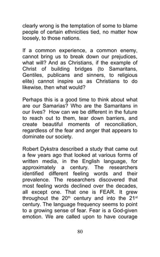 clearly wrong is the temptation of some to blame
people of certain ethnicities tied, no matter how
loosely, to those nations.
If a common experience, a common enemy,
cannot bring us to break down our prejudices,
what will? And as Christians, if the example of
Christ of building bridges (to Samaritans,
Gentiles, publicans and sinners, to religious
elite) cannot inspire us as Christians to do
likewise, then what would?
Perhaps this is a good time to think about what
are our Samarias? Who are the Samaritans in
our lives? How can we be different in the future
to reach out to them, tear down barriers, and
create beautiful moments of reconciliation,
regardless of the fear and anger that appears to
dominate our society.
Robert Dykstra described a study that came out
a few years ago that looked at various forms of
written media, in the English language, for
approximately a century. The researchers
identified different feeling words and their
prevalence. The researchers discovered that
most feeling words declined over the decades,
all except one. That one is FEAR. It grew
throughout the 20th
century and into the 21st
century. The language frequency seems to point
to a growing sense of fear. Fear is a God-given
emotion. We are called upon to have courage
80
 