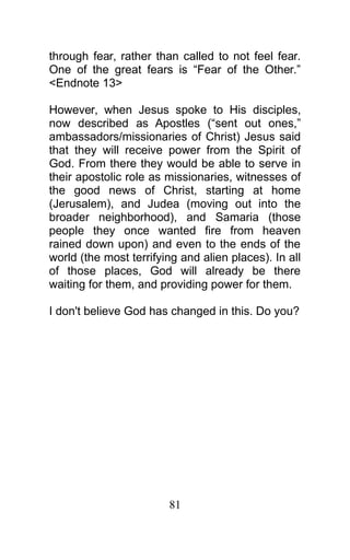 through fear, rather than called to not feel fear.
One of the great fears is “Fear of the Other.”
<Endnote 13>
However, when Jesus spoke to His disciples,
now described as Apostles (“sent out ones,”
ambassadors/missionaries of Christ) Jesus said
that they will receive power from the Spirit of
God. From there they would be able to serve in
their apostolic role as missionaries, witnesses of
the good news of Christ, starting at home
(Jerusalem), and Judea (moving out into the
broader neighborhood), and Samaria (those
people they once wanted fire from heaven
rained down upon) and even to the ends of the
world (the most terrifying and alien places). In all
of those places, God will already be there
waiting for them, and providing power for them.
I don't believe God has changed in this. Do you?
81
 