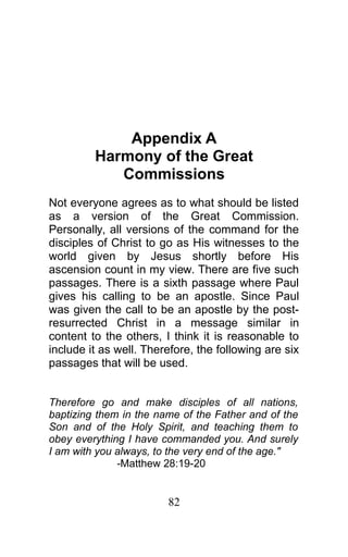 Appendix A
Harmony of the Great
Commissions
Not everyone agrees as to what should be listed
as a version of the Great Commission.
Personally, all versions of the command for the
disciples of Christ to go as His witnesses to the
world given by Jesus shortly before His
ascension count in my view. There are five such
passages. There is a sixth passage where Paul
gives his calling to be an apostle. Since Paul
was given the call to be an apostle by the post-
resurrected Christ in a message similar in
content to the others, I think it is reasonable to
include it as well. Therefore, the following are six
passages that will be used.
Therefore go and make disciples of all nations,
baptizing them in the name of the Father and of the
Son and of the Holy Spirit, and teaching them to
obey everything I have commanded you. And surely
I am with you always, to the very end of the age."
-Matthew 28:19-20
82
 