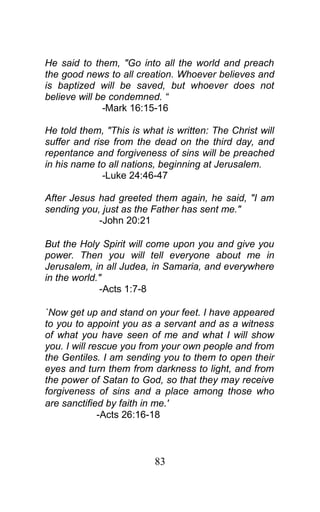 He said to them, "Go into all the world and preach
the good news to all creation. Whoever believes and
is baptized will be saved, but whoever does not
believe will be condemned. “
-Mark 16:15-16
He told them, "This is what is written: The Christ will
suffer and rise from the dead on the third day, and
repentance and forgiveness of sins will be preached
in his name to all nations, beginning at Jerusalem.
-Luke 24:46-47
After Jesus had greeted them again, he said, "I am
sending you, just as the Father has sent me."
-John 20:21
But the Holy Spirit will come upon you and give you
power. Then you will tell everyone about me in
Jerusalem, in all Judea, in Samaria, and everywhere
in the world."
-Acts 1:7-8
`Now get up and stand on your feet. I have appeared
to you to appoint you as a servant and as a witness
of what you have seen of me and what I will show
you. I will rescue you from your own people and from
the Gentiles. I am sending you to them to open their
eyes and turn them from darkness to light, and from
the power of Satan to God, so that they may receive
forgiveness of sins and a place among those who
are sanctified by faith in me.'
-Acts 26:16-18
83
 
