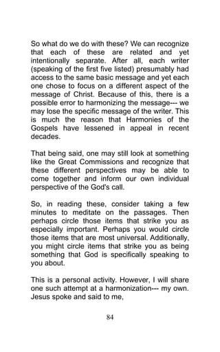 So what do we do with these? We can recognize
that each of these are related and yet
intentionally separate. After all, each writer
(speaking of the first five listed) presumably had
access to the same basic message and yet each
one chose to focus on a different aspect of the
message of Christ. Because of this, there is a
possible error to harmonizing the message--- we
may lose the specific message of the writer. This
is much the reason that Harmonies of the
Gospels have lessened in appeal in recent
decades.
That being said, one may still look at something
like the Great Commissions and recognize that
these different perspectives may be able to
come together and inform our own individual
perspective of the God's call.
So, in reading these, consider taking a few
minutes to meditate on the passages. Then
perhaps circle those items that strike you as
especially important. Perhaps you would circle
those items that are most universal. Additionally,
you might circle items that strike you as being
something that God is specifically speaking to
you about.
This is a personal activity. However, I will share
one such attempt at a harmonization--- my own.
Jesus spoke and said to me,
84
 