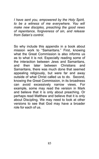 I have sent you, empowered by the Holy Spirit,
to be a witness of me everywhere. You will
make new disciples, preaching the good news
of repentance, forgiveness of sin, and release
from Satan’s control.
So why include this appendix in a book about
mission work to “Samaritans.” First, knowing
what the Great Commission is also informs us
as to what it is not. Especially reading some of
the interaction between Jews and Samaritans,
and then later between Christians and
Samaritans, there was much done that seemed
appealing religiously, but were far and away
outside of what Christ called us to do. Second,
knowing the Great Commission, in its broadness
can avoid excessively narrow views. For
example, some may read the version in Mark
and believe that it is only about preaching. Or
perhaps read Matthew and believe that it is only
about Discipling. We may need to look at other
versions to see that God may have a broader
role for each of us.
85
 