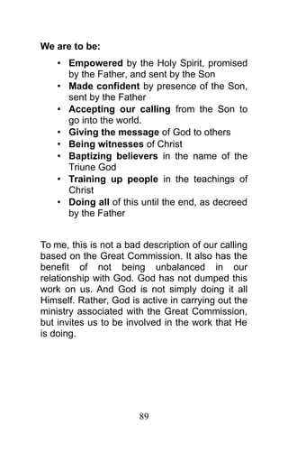 We are to be:
• Empowered by the Holy Spirit, promised
by the Father, and sent by the Son
• Made confident by presence of the Son,
sent by the Father
• Accepting our calling from the Son to
go into the world.
• Giving the message of God to others
• Being witnesses of Christ
• Baptizing believers in the name of the
Triune God
• Training up people in the teachings of
Christ
• Doing all of this until the end, as decreed
by the Father
To me, this is not a bad description of our calling
based on the Great Commission. It also has the
benefit of not being unbalanced in our
relationship with God. God has not dumped this
work on us. And God is not simply doing it all
Himself. Rather, God is active in carrying out the
ministry associated with the Great Commission,
but invites us to be involved in the work that He
is doing.
89
 