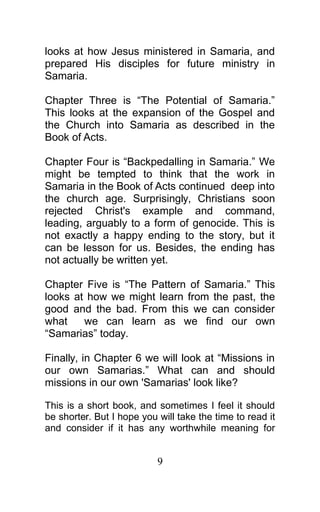 looks at how Jesus ministered in Samaria, and
prepared His disciples for future ministry in
Samaria.
Chapter Three is “The Potential of Samaria.”
This looks at the expansion of the Gospel and
the Church into Samaria as described in the
Book of Acts.
Chapter Four is “Backpedalling in Samaria.” We
might be tempted to think that the work in
Samaria in the Book of Acts continued deep into
the church age. Surprisingly, Christians soon
rejected Christ's example and command,
leading, arguably to a form of genocide. This is
not exactly a happy ending to the story, but it
can be lesson for us. Besides, the ending has
not actually be written yet.
Chapter Five is “The Pattern of Samaria.” This
looks at how we might learn from the past, the
good and the bad. From this we can consider
what we can learn as we find our own
“Samarias” today.
Finally, in Chapter 6 we will look at “Missions in
our own Samarias.” What can and should
missions in our own 'Samarias' look like?
This is a short book, and sometimes I feel it should
be shorter. But I hope you will take the time to read it
and consider if it has any worthwhile meaning for
9
 