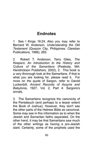 Endnotes
1 See I Kings 16:24. Also you may refer to
Bernard W. Anderson, Understanding the Old
Testament (Quezon City, Philippines: Claretian
Publications, 1986), 265.
2 Robert T. Anderson, Terry Giles, The
Keepers: An Introduction to the History and
Culture of the Samaritans (Peabody, MA:
Hendrickson Publishers, 2002), 2. This book is
a very throrough look at the Samaritans. If that is
what you are looking for, please read it. For
more on the quote of Sargon, refer to Daniel
Luckenbill, Ancient Records of Assyria and
Babylonia, 1927, Vol. 2, Part 4: Sargons's
annals.
3 The Samaritans recognize the canonicity of
the Pentateuch (and perhaps to a lesser extent
the Book of Joshua). However, they don't see
the other parts of the Hebrew Bible as canonical.
Some may see in this information as to when the
Jewish and Samaritan faiths separated. On the
other hand, it may be that Samaritans saw much
of the other writings as having a pro-Jewish
slant. Certainly, some of the prophets used the
90
 