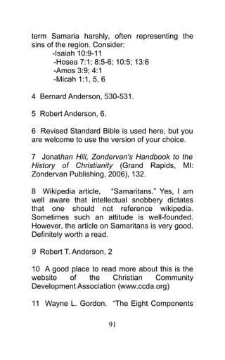 term Samaria harshly, often representing the
sins of the region. Consider:
-Isaiah 10:9-11
-Hosea 7:1; 8:5-6; 10:5; 13:6
-Amos 3:9; 4:1
-Micah 1:1, 5, 6
4 Bernard Anderson, 530-531.
5 Robert Anderson, 6.
6 Revised Standard Bible is used here, but you
are welcome to use the version of your choice.
7 Jonathan Hill, Zondervan's Handbook to the
History of Christianity (Grand Rapids, MI:
Zondervan Publishing, 2006), 132.
8 Wikipedia article, “Samaritans.” Yes, I am
well aware that intellectual snobbery dictates
that one should not reference wikipedia.
Sometimes such an attitude is well-founded.
However, the article on Samaritans is very good.
Definitely worth a read.
9 Robert T. Anderson, 2
10 A good place to read more about this is the
website of the Christian Community
Development Association (www.ccda.org)
11 Wayne L. Gordon. “The Eight Components
91
 