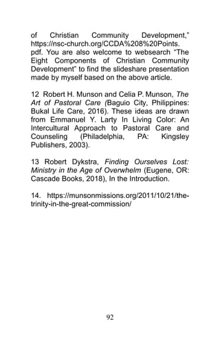 of Christian Community Development,”
https://nsc-church.org/CCDA%208%20Points.
pdf. You are also welcome to websearch “The
Eight Components of Christian Community
Development” to find the slideshare presentation
made by myself based on the above article.
12 Robert H. Munson and Celia P. Munson, The
Art of Pastoral Care (Baguio City, Philippines:
Bukal Life Care, 2016). These ideas are drawn
from Emmanuel Y. Larty In Living Color: An
Intercultural Approach to Pastoral Care and
Counseling (Philadelphia, PA: Kingsley
Publishers, 2003).
13 Robert Dykstra, Finding Ourselves Lost:
Ministry in the Age of Overwhelm (Eugene, OR:
Cascade Books, 2018), In the Introduction.
14. https://munsonmissions.org/2011/10/21/the-
trinity-in-the-great-commission/
92
 