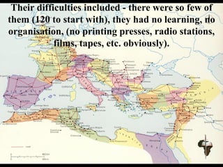 Their difficulties included - there were so few of
them (120 to start with), they had no learning, no
organisation, (no printing presses, radio stations,
films, tapes, etc. obviously).
 