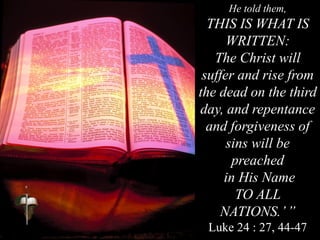 He told them,
THIS IS WHAT IS
WRITTEN:
The Christ will
suffer and rise from
the dead on the third
day, and repentance
and forgiveness of
sins will be
preached
in His Name
TO ALL
NATIONS.’”
Luke 24 : 27, 44-47
 