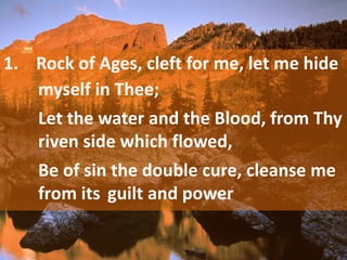 1. Rock of Ages, cleft for me, let me hide
myself in Thee;
Let the water and the Blood, from Thy
riven side which flowed,
Be of sin the double cure, cleanse me
from its guilt and power
 