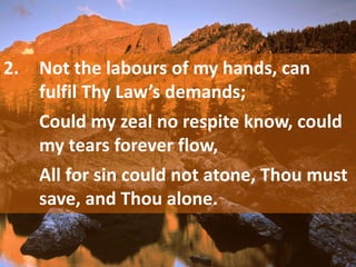 2. Not the labours of my hands, can
fulfil Thy Law’s demands;
Could my zeal no respite know, could
my tears forever flow,
All for sin could not atone, Thou must
save, and Thou alone.
 