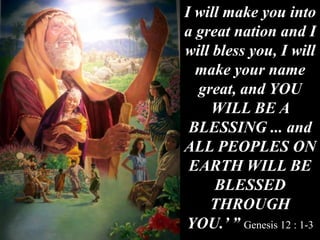 I will make you into
a great nation and I
will bless you, I will
make your name
great, and YOU
WILL BE A
BLESSING ... and
ALL PEOPLES ON
EARTH WILL BE
BLESSED
THROUGH
YOU.’ ” Genesis 12 : 1-3
 