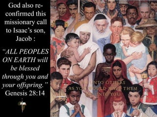 God also re-
confirmed this
missionary call
to Isaac’s son,
Jacob :
“ALL PEOPLES
ON EARTH will
be blessed
through you and
your offspring.”
Genesis 28:14
 