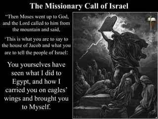 The Missionary Call of Israel
“Then Moses went up to God,
and the Lord called to him from
the mountain and said,
‘This is what you are to say to
the house of Jacob and what you
are to tell the people of Israel:
You yourselves have
seen what I did to
Egypt, and how I
carried you on eagles’
wings and brought you
to Myself.
 