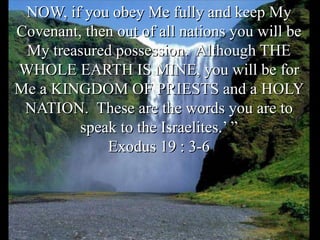 NOW, if you obey Me fully and keep My
Covenant, then out of all nations you will be
My treasured possession. Although THE
WHOLE EARTH IS MINE, you will be for
Me a KINGDOM OF PRIESTS and a HOLY
NATION. These are the words you are to
speak to the Israelites.’ ”
Exodus 19 : 3-6
 