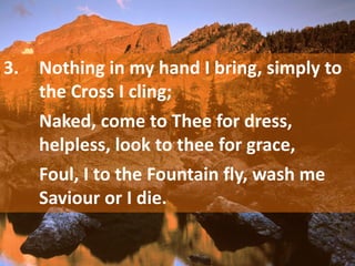 3. Nothing in my hand I bring, simply to
the Cross I cling;
Naked, come to Thee for dress,
helpless, look to thee for grace,
Foul, I to the Fountain fly, wash me
Saviour or I die.
 
