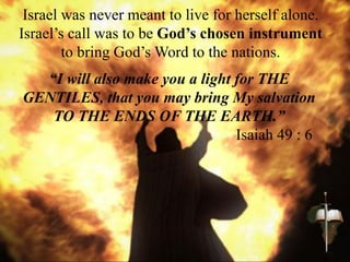 Israel was never meant to live for herself alone.
Israel’s call was to be God’s chosen instrument
to bring God’s Word to the nations.
“I will also make you a light for THE
GENTILES, that you may bring My salvation
TO THE ENDS OF THE EARTH.”
Isaiah 49 : 6
 