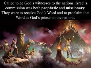 Called to be God’s witnesses to the nations, Israel’s
commission was both prophetic and missionary.
They were to receive God’s Word and to proclaim that
Word as God’s priests to the nations.
 