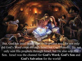But, God has used Israel in an even greater way, for not only
did God’s Word come through Israel but God Himself. He not
only sent His prophets through Israel, but He also sent His
Son. Israel was the channel for God’s Word, God’s Son and
God’s Salvation for the world!
 