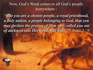 Now, God’s Word comes to all God’s people
everywhere :
“But you are a chosen people, a royal priesthood,
a holy nation, a people belonging to God, that you
may declare the praises of Him who called you out
of darkness into His wonderful light.” 1 Peter 2 : 9
 