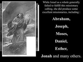 While Israel as a whole generally
failed to fulfill this missionary
calling, she did produce some
excellent missionaries, including :
Abraham,
Joseph,
Moses,
Daniel,
Esther,
Jonah and many others.
 
