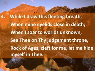 4. While I draw this fleeting breath,
When mine eyelids close in death;
When I soar to worlds unknown,
See Thee on Thy judgement throne,
Rock of Ages, cleft for me, let me hide
myself in Thee.
 