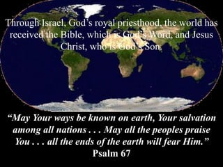 Through Israel, God’s royal priesthood, the world has
received the Bible, which is God’s Word, and Jesus
Christ, who is God’s Son.
“May Your ways be known on earth, Your salvation
among all nations . . . May all the peoples praise
You . . . all the ends of the earth will fear Him.”
Psalm 67
 