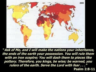 “Ask of Me, and I will make the nations your inheritance,
the ends of the earth your possession. You will rule them
with an iron sceptre; You will dash them to pieces like
pottery. Therefore, you kings, be wise; be warned, you
rulers of the earth. Serve the Lord with fear . . .”
Psalm 2:8-11
 