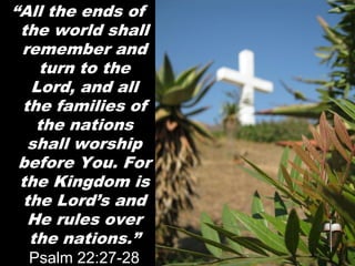 “All the ends of
the world shall
remember and
turn to the
Lord, and all
the families of
the nations
shall worship
before You. For
the Kingdom is
the Lord’s and
He rules over
the nations.”
Psalm 22:27-28
 