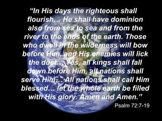 “In His days the righteous shall
flourish… He shall have dominion
also from sea to sea and from the
river to the ends of the earth. Those
who dwell in the wilderness will bow
before Him, and His enemies will lick
the dust… Yes, all kings shall fall
down before Him, all nations shall
serve Him… All nations shall call Him
blessed… let the whole earth be filled
with His glory. Amen and Amen.”
Psalm 72:7-19
 