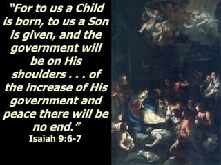 “For to us a Child
is born, to us a Son
is given, and the
government will
be on His
shoulders . . . of
the increase of His
government and
peace there will be
no end.”
Isaiah 9:6-7
 