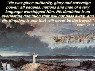 “He was given authority, glory and sovereign
power; all peoples, nations and men of every
language worshipped Him. His dominion is an
everlasting dominion that will not pass away, and
His Kingdom is one that will never be destroyed.”
Daniel 7:14
 