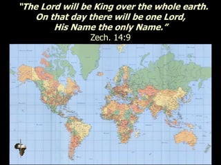 “The Lord will be King over the whole earth.
On that day there will be one Lord,
His Name the only Name.”
Zech. 14:9
 