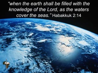 “when the earth shall be filled with the
knowledge of the Lord, as the waters
cover the seas.” Habakkuk 2:14
 