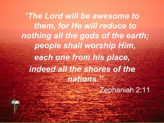 “The Lord will be awesome to
them, for He will reduce to
nothing all the gods of the earth;
people shall worship Him,
each one from his place,
indeed all the shores of the
nations.”
Zephaniah 2:11
 