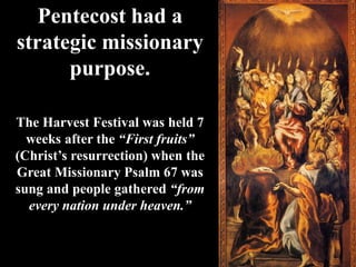 Pentecost had a
strategic missionary
purpose.
The Harvest Festival was held 7
weeks after the “First fruits”
(Christ’s resurrection) when the
Great Missionary Psalm 67 was
sung and people gathered “from
every nation under heaven.”
 
