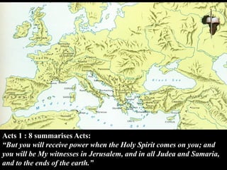 Acts 1 : 8 summarises Acts:
“But you will receive power when the Holy Spirit comes on you; and
you will be My witnesses in Jerusalem, and in all Judea and Samaria,
and to the ends of the earth.”
 