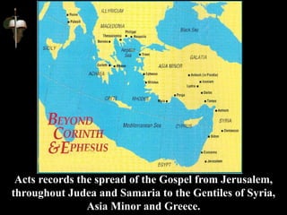 Acts records the spread of the Gospel from Jerusalem,
throughout Judea and Samaria to the Gentiles of Syria,
Asia Minor and Greece.
 