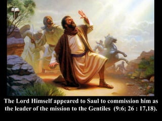 The Lord Himself appeared to Saul to commission him as
the leader of the mission to the Gentiles (9:6; 26 : 17,18).
 