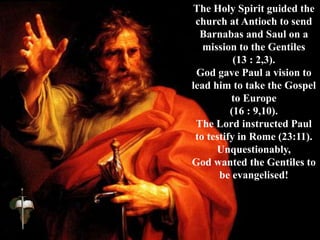 The Holy Spirit guided the
church at Antioch to send
Barnabas and Saul on a
mission to the Gentiles
(13 : 2,3).
God gave Paul a vision to
lead him to take the Gospel
to Europe
(16 : 9,10).
The Lord instructed Paul
to testify in Rome (23:11).
Unquestionably,
God wanted the Gentiles to
be evangelised!
 