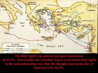 The Holy Spirit was poured out upon Samaritans
(8:15-17). The Gentiles in Cornelius’ house received the Holy Spirit
in the same miraculous way that the disciples had on the day of
Pentecost (10: 44-47).
 