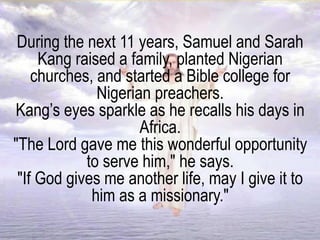 During the next 11 years, Samuel and Sarah
Kang raised a family, planted Nigerian
churches, and started a Bible college for
Nigerian preachers.
Kang’s eyes sparkle as he recalls his days in
Africa.
"The Lord gave me this wonderful opportunity
to serve him," he says.
"If God gives me another life, may I give it to
him as a missionary."
 