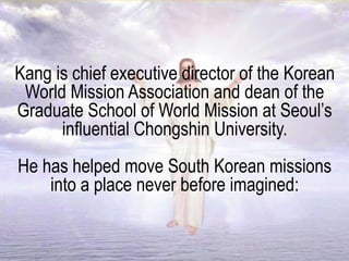 Kang is chief executive director of the Korean
World Mission Association and dean of the
Graduate School of World Mission at Seoul’s
influential Chongshin University.
He has helped move South Korean missions
into a place never before imagined:
 