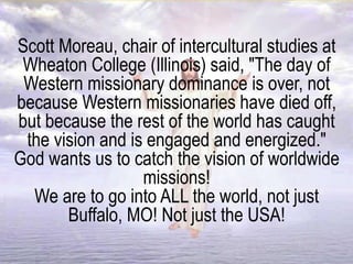 Scott Moreau, chair of intercultural studies at
Wheaton College (Illinois) said, "The day of
Western missionary dominance is over, not
because Western missionaries have died off,
but because the rest of the world has caught
the vision and is engaged and energized."
God wants us to catch the vision of worldwide
missions!
We are to go into ALL the world, not just
Buffalo, MO! Not just the USA!
 